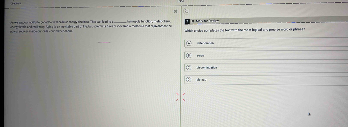 hide
Directions
As we age, our ability to generate vital cellular energy declines. This can lead to a in muscle function, metabolism, Mark for Review
energy levels and resiliency. Aging is an inevitable part of life, but scientists have discovered a molecule that rejuvenates the
power sources inside our cells - our mitochondria. Which choice completes the text with the most logical and precise word or phrase?
deterioration
surge
discontinuation
plateau