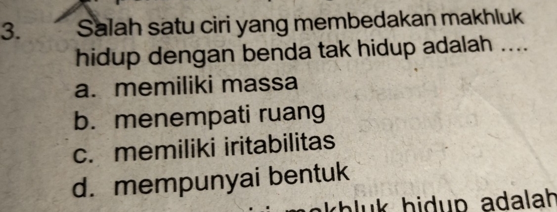 Salah satu ciri yang membedakan makhluk
hidup dengan benda tak hidup adalah ....
a. memiliki massa
b. menempati ruang
c. memiliki iritabilitas
d. mempunyai bentuk
khluk hidup adalah