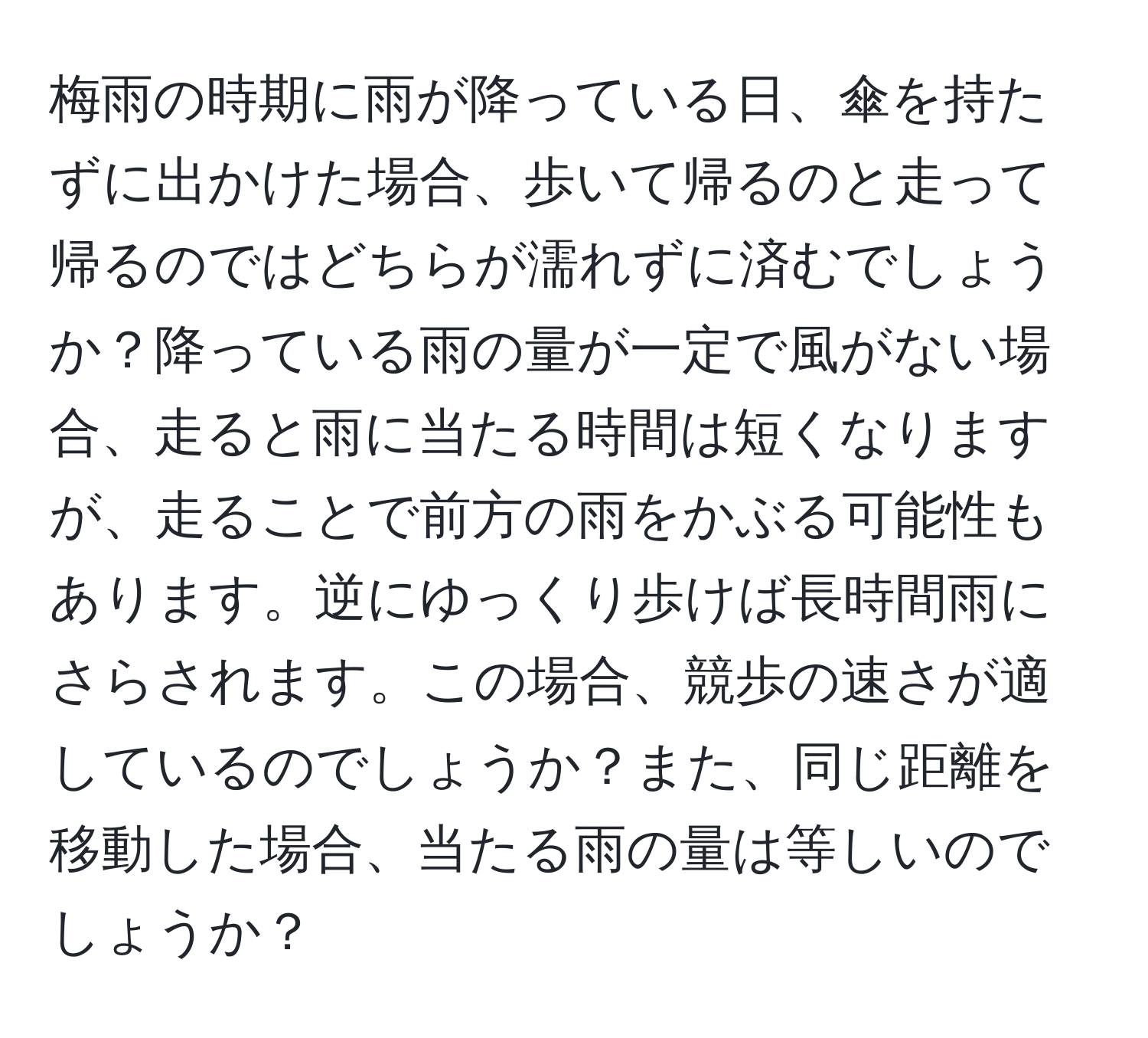 梅雨の時期に雨が降っている日、傘を持たずに出かけた場合、歩いて帰るのと走って帰るのではどちらが濡れずに済むでしょうか？降っている雨の量が一定で風がない場合、走ると雨に当たる時間は短くなりますが、走ることで前方の雨をかぶる可能性もあります。逆にゆっくり歩けば長時間雨にさらされます。この場合、競歩の速さが適しているのでしょうか？また、同じ距離を移動した場合、当たる雨の量は等しいのでしょうか？