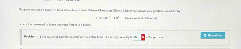 Suppose you take a road trip from Columbus Ohio to Urbana-Champaign Illinois. Moreover, suppose your position is modeled by
s(t)=36t^2-4.8t^3 (miles West of Columbus) 
where t is measured in hours and runs from 0 to 5 hours. 
Problem. 1 : What is the average velocity for the entire trip? The average velocity is 36 miles per hour ⑪ Reveal Hint