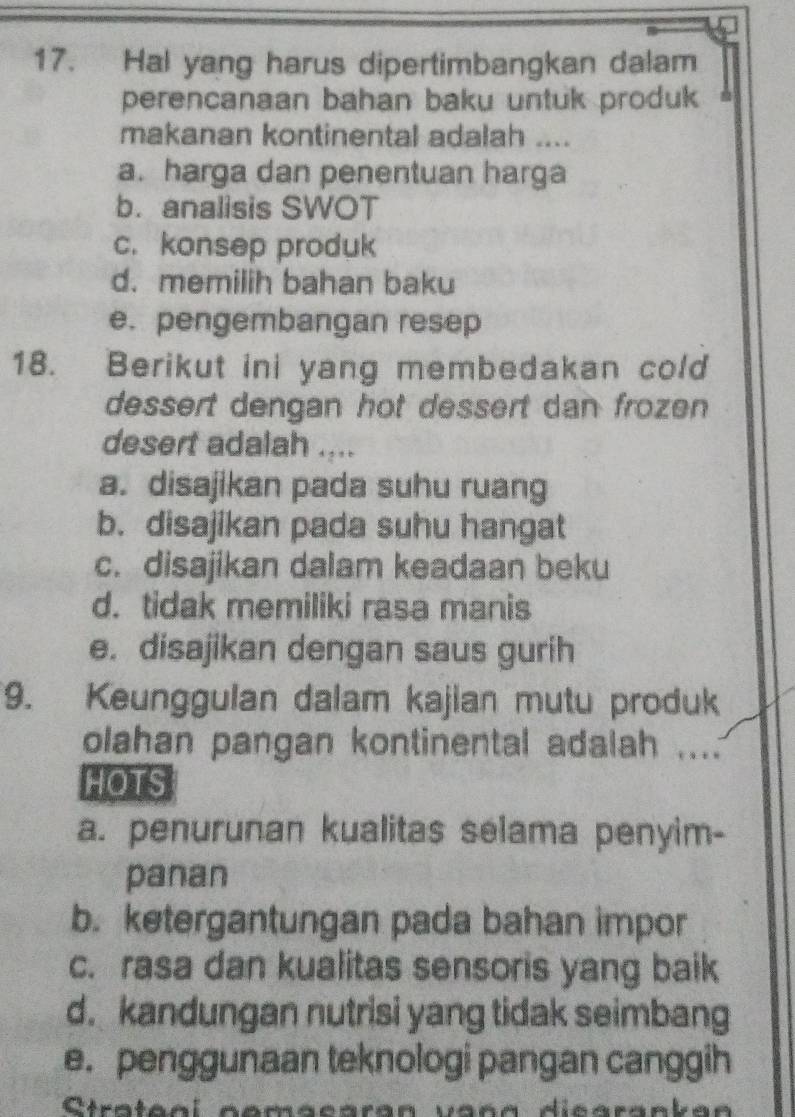 Hal yang harus dipertimbangkan dalam
perencanaan bahan baku untuk produk
makanan kontinental adalah ....
a. harga dan penentuan harga
b. analisis SWOT
c. konsep produk
d. memilih bahan baku
e. pengembangan resep
18. Berikut ini yang membedakan cold
dessert dengan hot dessert dan frozen
desert adalah ....
a. disajikan pada suhu ruang
b. disajikan pada suhu hangat
c. disajikan dalam keadaan beku
d. tidak memiliki rasa manis
e. disajikan dengan saus gurih
9. Keunggulan dalam kajian mutu produk
olahan pangan kontinental adalah ....
HOTS
a. penurunan kualitas selama penyim-
panan
b. ketergantungan pada bahan impor
c. rasa dan kualitas sensoris yang baik
d. kandungan nutrisi yang tidak seimbang
e. penggunaan teknologi pangan canggih
Ctrateol comacaran vaña dicarankan