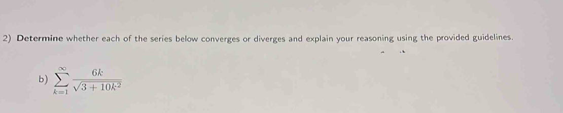 Determine whether each of the series below converges or diverges and explain your reasoning using the provided guidelines. 
b) sumlimits _(k=1)^(∈fty) 6k/sqrt(3+10k^2) 