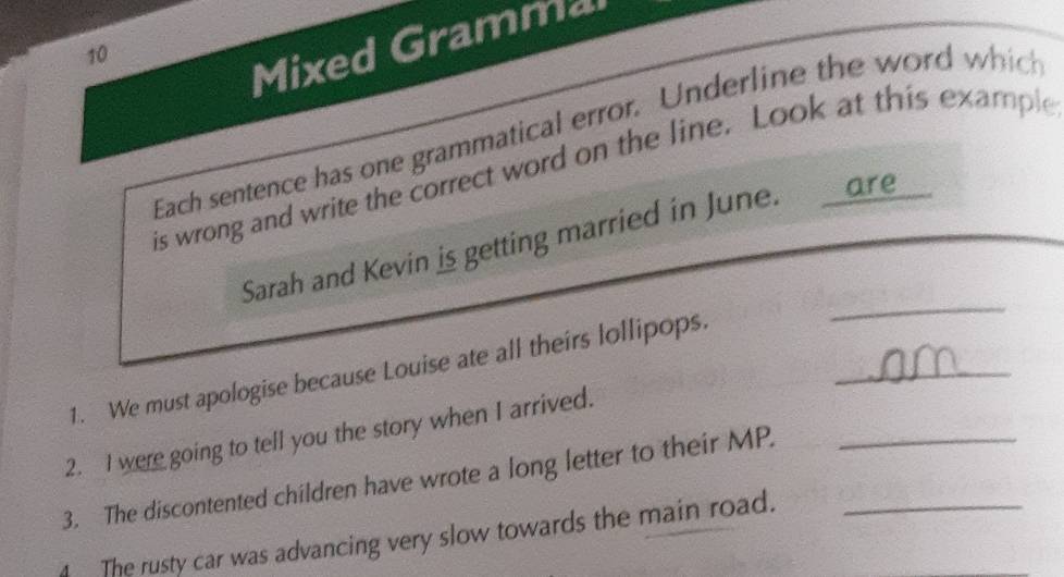 Mixed Gramma 
Each sentence has one grammatical error. Underline the word which 
is wrong and write the correct word on the line. Look at this example 
_ 
Sarah and Kevin is getting married in June. are 
1. We must apologise because Louise ate all theirs lollipops._ 
2. I were going to tell you the story when I arrived. 
3. The discontented children have wrote a long letter to their MP._ 
The rusty car was advancing very slow towards the main road._