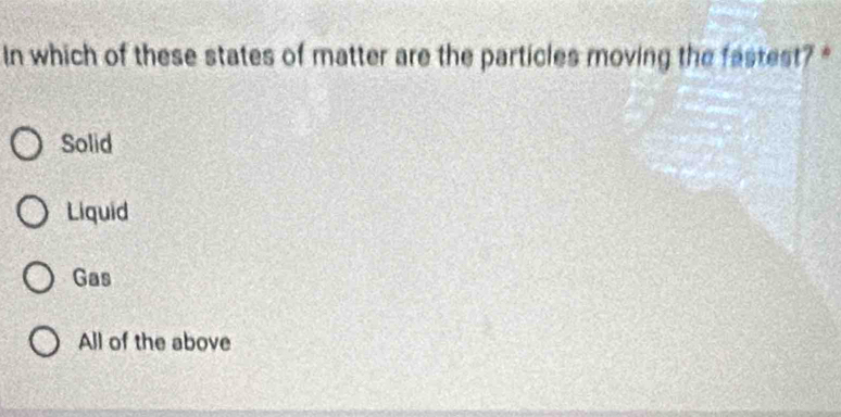 In which of these states of matter are the particles moving the fastest?
Solid
Liquid
Gas
All of the above