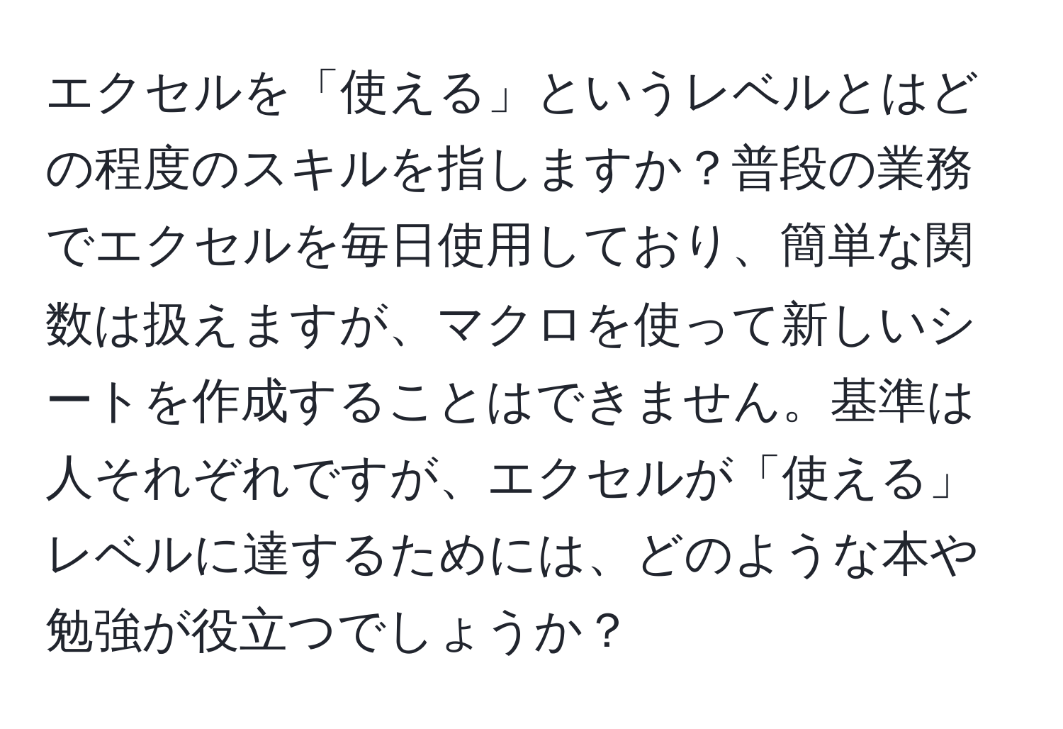 エクセルを「使える」というレベルとはどの程度のスキルを指しますか？普段の業務でエクセルを毎日使用しており、簡単な関数は扱えますが、マクロを使って新しいシートを作成することはできません。基準は人それぞれですが、エクセルが「使える」レベルに達するためには、どのような本や勉強が役立つでしょうか？