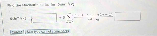 Find the Maclaurin series for 5sin^(-1)(x).
5sin^(-1)(x)= beginarrayr □ +5sumlimits _^∈fty +5sumlimits _(n=1)^(∈fty) (1· 3· 5· ·s · (2n-1))/2^n· n! □
Submit Skip (you cannot come back)