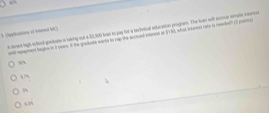 A recent high school graduate is taking out a $2,500 loan to pay for a technical education program. The loan will accrue simple interest
3 (Applications of Interest MC)
uontil repayment begins in 2 years. If the graduate wants to cap the accrued interest at $150, what interest rate is needed? (2 points)
304
5.7%
3%
0.3%