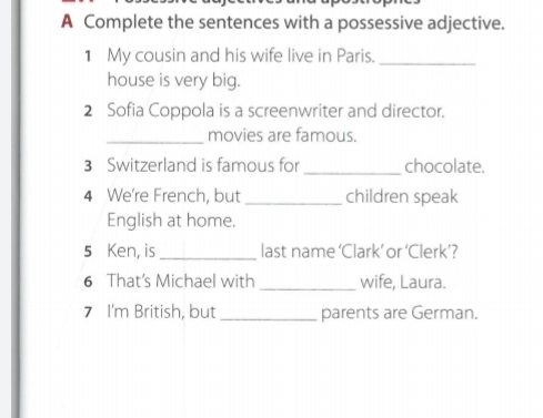 A Complete the sentences with a possessive adjective. 
1 My cousin and his wife live in Paris._ 
house is very big. 
2 Sofia Coppola is a screenwriter and director. 
_movies are famous. 
3 Switzerland is famous for _chocolate. 
4 We're French, but _children speak 
English at home. 
5 Ken, is _last name ‘Clark’ or ‘Clerk’? 
6 That's Michael with _wife, Laura. 
7 I'm British, but_ parents are German.