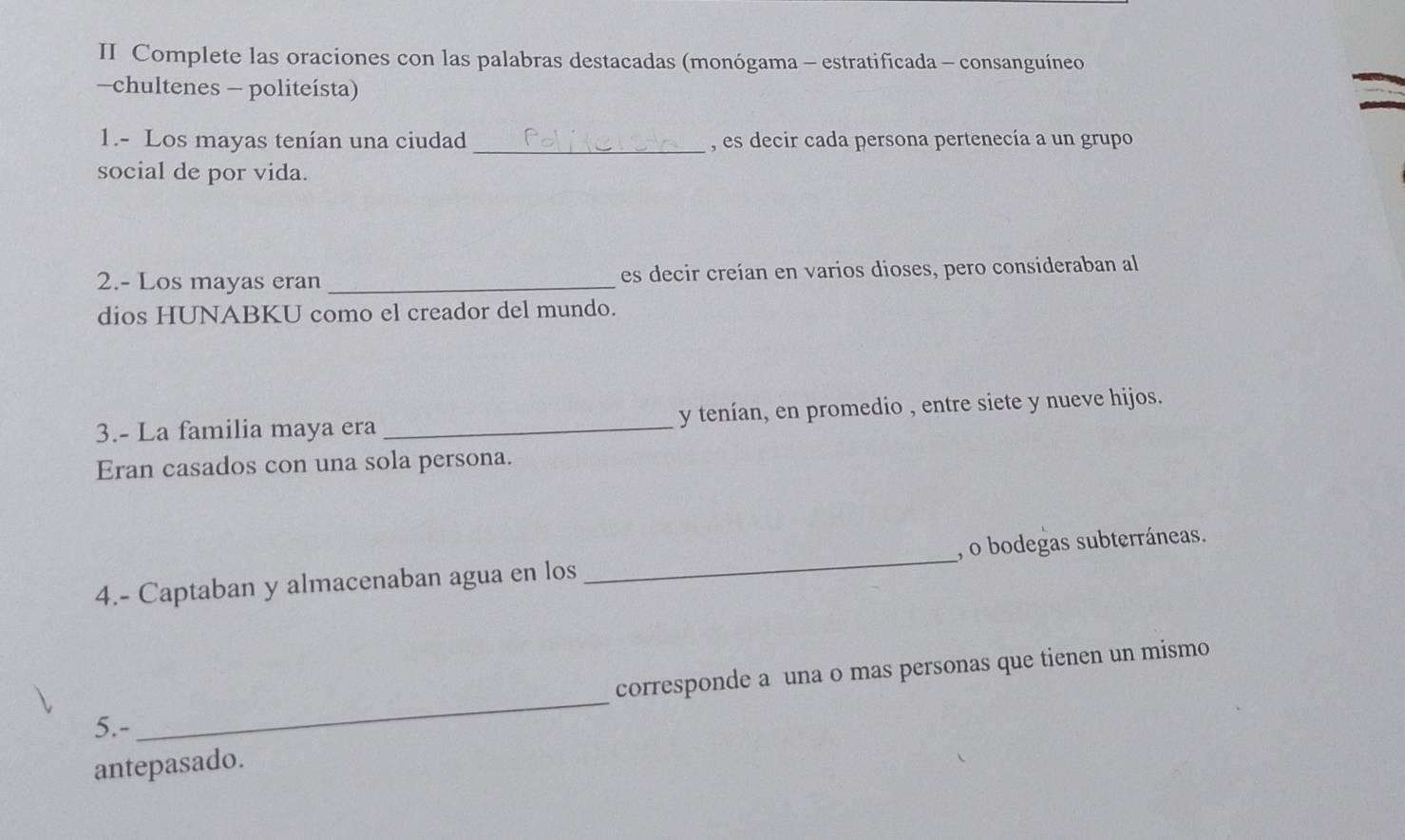 II Complete las oraciones con las palabras destacadas (monógama - estratificada - consanguíneo 
-chultenes - politeísta) 
_ 
1.- Los mayas tenían una ciudad , es decir cada persona pertenecía a un grupo 
social de por vida. 
2.- Los mayas eran _es decir creían en varios dioses, pero consideraban al 
dios HUNABKU como el creador del mundo. 
3.- La familia maya era _y tenían, en promedio , entre siete y nueve hijos. 
Eran casados con una sola persona. 
4.- Captaban y almacenaban agua en los _, o bodegas subterráneas. 
_ 
corresponde a una o mas personas que tienen un mismo 
5.- 
antepasado.