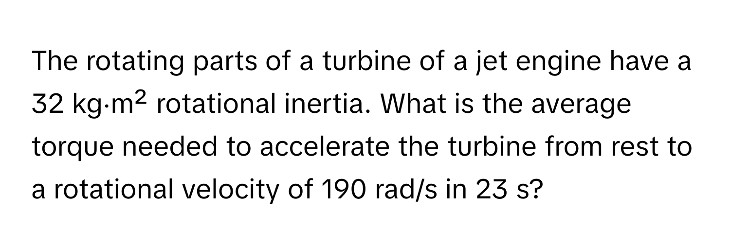 The rotating parts of a turbine of a jet engine have a 32 kg⋅m² rotational inertia. What is the average torque needed to accelerate the turbine from rest to a rotational velocity of 190 rad/s in 23 s?