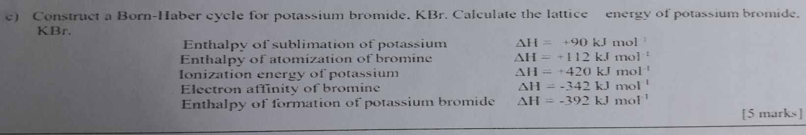 Construct a Born-Haber cycle for potassium bromide. KBr. Calculate the lattice energy of potassium bromide. 
KBr.
△ H=+90kJ
Enthalpy of sublimation of potassium mol - 3/6 
Enthalpy of atomization of bromine △ H=+112kJmol^(-1)
Ionization energy of potassium
△ H=+420kJmol^(-1)
Electron affinity of bromine △ H=-342kJmol^(-1)
Enthalpy of formation of potassium bromide △ H=-392kJmol^(-1)
[5 marks]