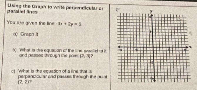 Using the Graph to write perpendicular or 
parallel lines 
You are given the line -4x+2y=6
a) Graph it 
b) What is the equation of the line paralle! to it 
and passes through the point (2,3) ? 
c) What is the equation of a line that is 
perpendicular and passes through the point
(2,2) 2