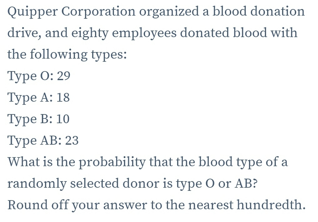 Quipper Corporation organized a blood donation 
drive, and eighty employees donated blood with 
the following types: 
Type 0:29
Type A:18
Type B:10
Type AB:23
What is the probability that the blood type of a 
randomly selected donor is type O or AB? 
Round off your answer to the nearest hundredth.