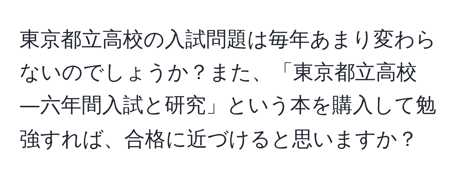 東京都立高校の入試問題は毎年あまり変わらないのでしょうか？また、「東京都立高校―六年間入試と研究」という本を購入して勉強すれば、合格に近づけると思いますか？