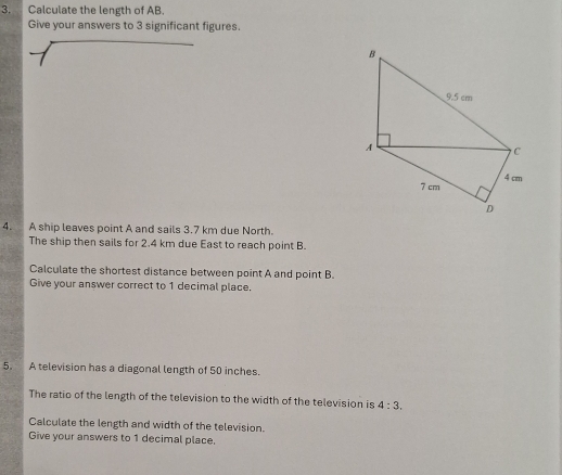 Calculate the length of AB. 
Give your answers to 3 significant figures. 
4. A ship leaves point A and sails 3.7 km due North. 
The ship then sails for 2.4 km due East to reach point B. 
Calculate the shortest distance between point A and point B. 
Give your answer correct to 1 decimal place. 
5. A television has a diagonal length of 50 inches. 
The ratio of the length of the television to the width of the television is 4:3. 
Calculate the length and width of the television. 
Give your answers to 1 decimal place,