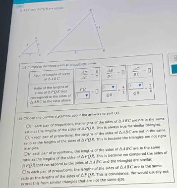 △ d BC and ∠ LPC
(a) Complete the three pairs of propertions below.
Ratio of lengths of sides  AB/AC = 8/7   AB/BC =□  AC/BC =□
of △ ABC
Ratio of the lengths of
correspond to the sides of sides of △ PQR that frac PQ frac  7 2π = 4/3  frac  7 2= 7/6 
△ ABC in the ratio above
(b) Choose the correct statement about the answers to part (a).
△ ABC
ratio as the lengths of the sides of In each pair of proportions, the lengths of the sides of . This is always true for similar triangles. are not in the same
△ PQR
)In each pair of proportions, the lengths of the sides of △ ABC are not in the same
ratio as the lengths of the sides of △ PQR. This is because the triangles are not right
triangles.
○In each pair of proportions, the lengths of the sides of △ ABC are in the same
ratio as the lengths of the sides of △ PQR , This is because we compared the sides of
△ PQR that correspond to the sides of △ ABC and the triangles are similar.
OIn each pair of proportions, the lengths of the sides of △ ABC are in the same
ratio as the lengths of the sides of △ PQR. This is coincidence. We would usually not
expect this from similar triangles that are not the same size.