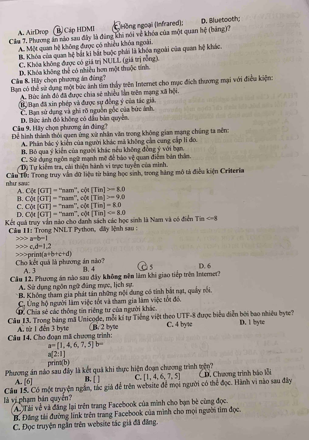 A. AirDrop (B. Cáp HDMI (C. Hồng ngoại (Infrared); D. Bluetooth;
Câu 7. Phương án nào sau đây là đúng khi nói về khóa của một quan hệ (bảng)?
A. Một quan hệ không được có nhiều khóa ngoài.
B. Khóa của quan hệ bất kì bắt buộc phải là khóa ngoài của quan hệ khác.
C. Khóa không được có giá trị NULL (giá trị rỗng).
D. Khóa không thể có nhiều hơn một thuộc tính.
Câu 8. Hãy chọn phương án đúng?
Bạn có thể sử dụng một bức ảnh tìm thấy trên Internet cho mục đích thương mại với điều kiện:
A. Bức ảnh đó đã được chia sẻ nhiều lần trên mạng xã hội.
B. Bạn đã xin phép và được sự đồng ý của tác giả.
C. Bạn sử dụng và ghi rõ nguồn gốc của bức ảnh.
D. Bức ảnh đó không có dấu bản quyền.
Câu 9. Hãy chọn phương án đúng?
Để hình thành thói quen ứng xử nhân văn trong không gian mạng chúng ta nên:
A. Phản bác ý kiến của người khác mà không cần cung cấp lí do.
B. Bỏ qua ý kiến của người khác nếu không đồng ý với bạn.
C. Sử dụng ngôn ngữ mạnh mẽ để bảo vệ quan điểm bản thân.
Dự Tự kiểm tra, cải thiện hành vi trực tuyến của mình.
Câu 10: Trong truy vấn dữ liệu từ bảng học sinh, trong hàng mô tả điều kiện Criteria
như sau:
A. Cpartial t[GT]=''nam'',chat ot[Tin]>=8.0
B. Cpartial t[GT]=''nam'',chat ot[Tin]>=9.0
C. Cpartial t[GT]=''nam'',chat ot[Tin]=8.0
D. Cpartial t[GT]=''nam'',chat ot[Tin]
Kết quả truy vấn nào cho danh sách các học sinh là Nam và có điển Tin
*  Câu 11: Trong NNLT Python, dãy lệnh sau :
a=b=1
c,d=1,2
print t(a+b+c+d)
Cho kết quả là phương án nào? D. 6
A. 3 B. 4 5
Câu 12. Phương án nào sau đây không nên làm khi giao tiếp trên Internet?
A. Sử dụng ngôn ngữ đúng mực, lịch sự.
* B. Không tham gia phát tán những nội dung có tính bắt nạt, quấy rối.
C. Ủng hộ người làm việc tốt và tham gia làm việc tốt đó.
D. Chia sẻ các thông tin riêng tư của người khác.
Câu 13. Trong bảng mã Unicode, mỗi kí tự Tiếng việt theo UTF-8 được biểu diễn bởi bao nhiêu byte?
A. từ 1 đến 3 byte B. 2 byte C. 4 byte D. 1 byte
Câu 14. Cho đoạn mã chương trình:
a=[1,4,6,7,5]b=
a[2:1]
print(b)
Phương án nào sau đây là kết quả khi thực hiện đoạn chương trình trện?
A. [6]
B. [ ]
C. [1,4,6,7,5] D. Chương trình báo lỗi
Câu 15. Có một truyện ngắn, tác giả để trên website để mọi người có thể đọc. Hành vi nào sau đây
là vị phạm bản quyền?
A. Tải về và đăng lại trên trang Facebook của mình cho bạn bè cùng đọc.
B. Đăng tải đường link trên trang Facebook của mình cho mọi người tìm đọc.
C. Đọc truyện ngắn trên website tác giả đã đăng.