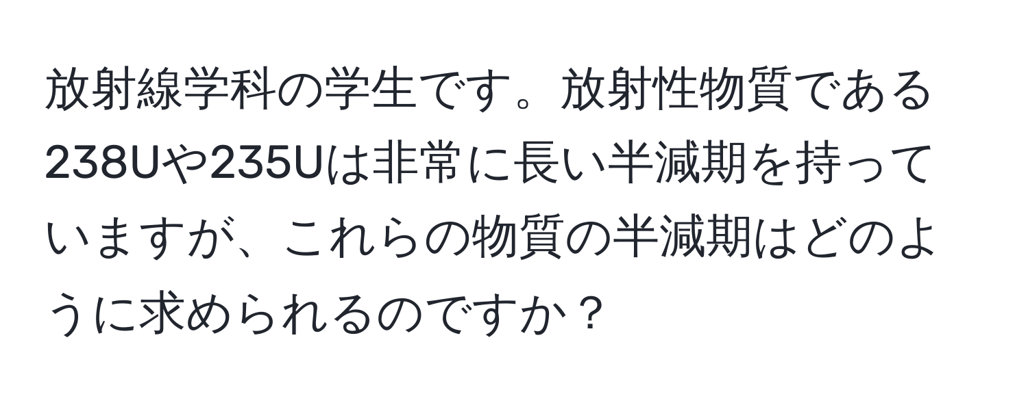 放射線学科の学生です。放射性物質である238Uや235Uは非常に長い半減期を持っていますが、これらの物質の半減期はどのように求められるのですか？