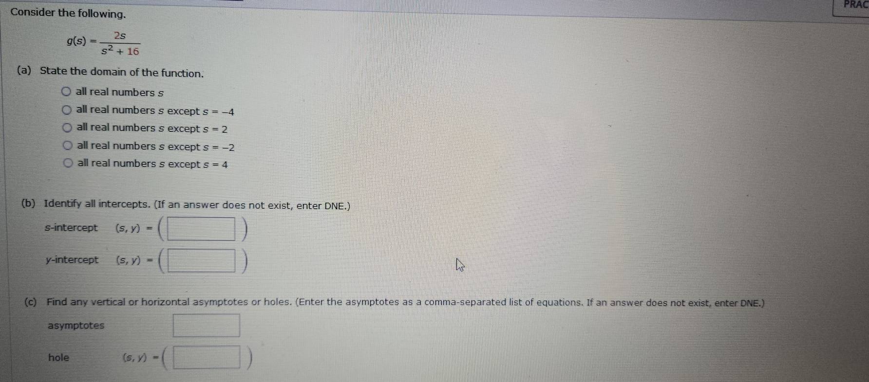 PRAC
Consider the following.
g(s)= 2s/s^2+16 
(a) State the domain of the function.
all real numbers s
all real numbers s except s=-4
all real numbers s except s=2
all real numbers s except s =-2
all real numbers s except s=4
(b) Identify all intercepts. (If an answer does not exist, enter DNE.)
s-intercept (s,y)=(□ )
y-intercept (s,y)=(□ )
(c) Find any vertical or horizontal asymptotes or holes. (Enter the asymptotes as a comma-separated list of equations. If an answer does not exist, enter DNE.)
asymptotes □ 
hole
(s,y)=(□ )