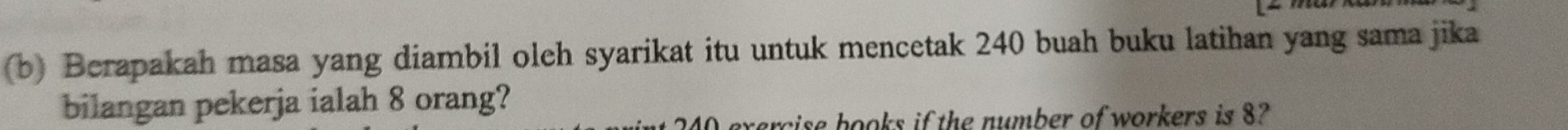 Berapakah masa yang diambil oleh syarikat itu untuk mencetak 240 buah buku latihan yang sama jika 
bilangan pekerja ialah 8 orang? 
sise books if the number of workers is 8?