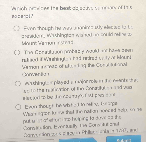 Which provides the best objective summary of this
excerpt?
Even though he was unanimously elected to be
president, Washington wished he could retire to
Mount Vernon instead.
The Constitution probably would not have been
ratified if Washington had retired early at Mount
Vernon instead of attending the Constitutional
Convention.
Washington played a major role in the events that
led to the ratification of the Constitution and was
elected to be the country's first president.
Even though he wished to retire, George
Washington knew that the nation needed help, so he
put a lot of effort into helping to develop the
Constitution. Eventually, the Constitutional
Convention took place in Philadelphia in 1787, and
Submit