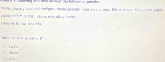 Read the following and then answer the following question.
María, Juana y Laura son amigas. María aprende inglés en su clase. Ella está aburrida y quiere jugar.
Juana está muy feliz. Ella es muy alta y bonita.
Laura es la más pequeña.
Who is the smallest girl?
Laura
Juana
Maria