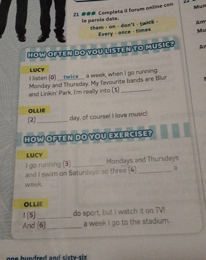 Mun 
21 Completa il forum online con 22 
le parole date. 
them on don't twice 
Am 
Every once =times 
Mu 
HOW OFTEN DO YOU LISTEN TO MUSIC? An 
LUCY 
I listen (0) __twice__ a week, when I go running: 
Monday and Thursday. My favourite bands are Blur 

and Linkin' Park. I'm really into (1) _. 
OLLIE 
[2]_ day, of course! I love music! 
HOW OFTEN DO YOU EXERCISE? 
LUCY 
I go running (3) _Mondays and Thursdays 
and I swim on Saturdays: so three (4)_ 
a 
week. 
OLLIE 
1 (5) _do sport, but I watch it on TV! 
And (6)_ a week I go to the stadium. 
one hundred and sixty-six .