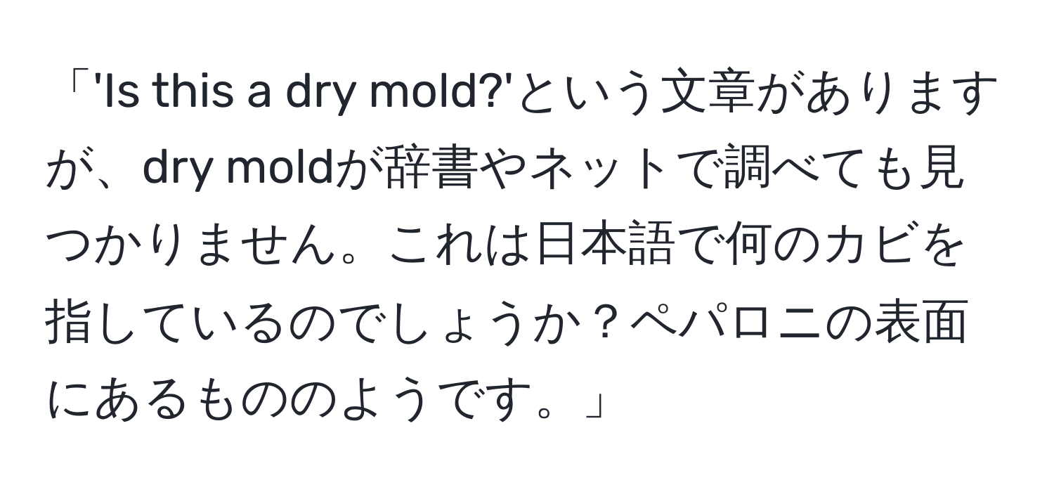 「'Is this a dry mold?'という文章がありますが、dry moldが辞書やネットで調べても見つかりません。これは日本語で何のカビを指しているのでしょうか？ペパロニの表面にあるもののようです。」