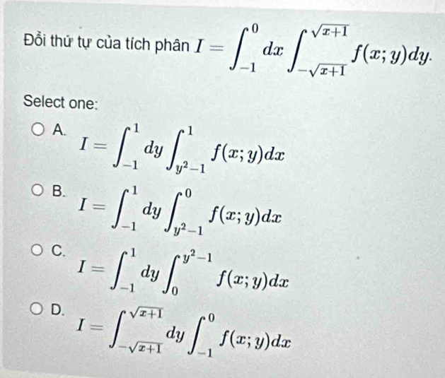 Đồi thứ tự của tích phân I=∈t _(-1)^0dx∈t _-sqrt(x+1)^sqrt(x+1)f(x;y)dy. 
Select one:
A. I=∈t _(-1)^1dy∈t _y^2-1^1f(x;y)dx
B. I=∈t _(-1)^1dy∈t _y^2-1^0f(x;y)dx
C. I=∈t _(-1)^1dy∈t _0^((y^2)-1)f(x;y)dx
D. I=∈t _-sqrt(x+1)^sqrt(x+1)dy∈t _(-1)^0f(x;y)dx