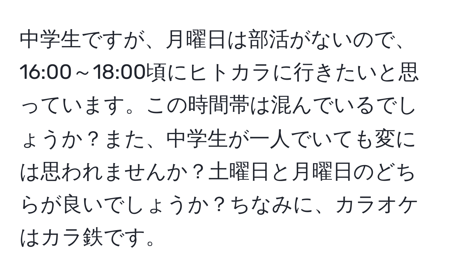 中学生ですが、月曜日は部活がないので、16:00～18:00頃にヒトカラに行きたいと思っています。この時間帯は混んでいるでしょうか？また、中学生が一人でいても変には思われませんか？土曜日と月曜日のどちらが良いでしょうか？ちなみに、カラオケはカラ鉄です。