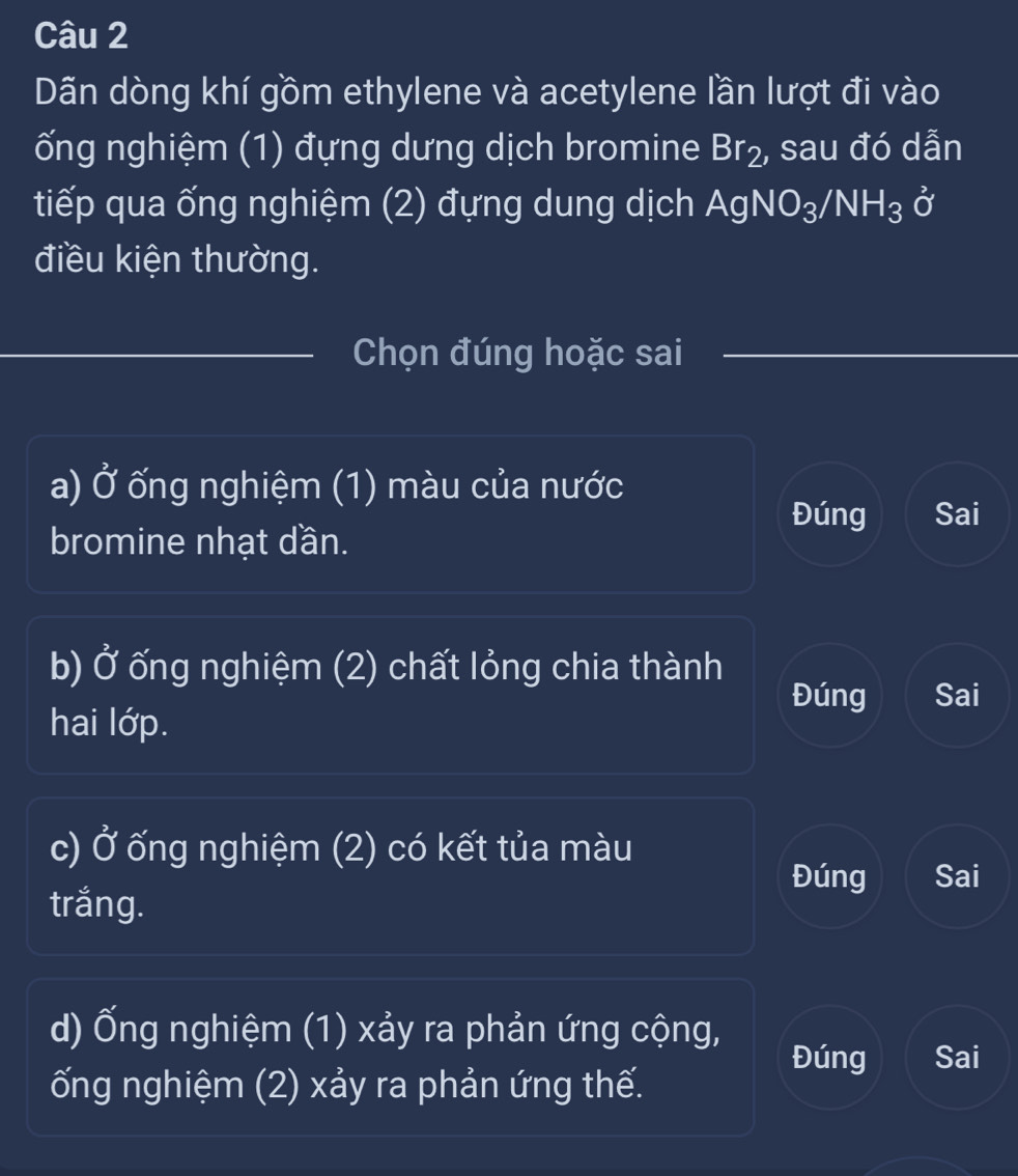 Dãn dòng khí gồm ethylene và acetylene lần lượt đi vào
ống nghiệm (1) đựng dưng dịch bromine Br_2 , sau đó dẫn
tiếp qua ống nghiệm (2) đựng dung dịch AgNO_3/NH_3 hat C
điều kiện thường.
Chọn đúng hoặc sai
a) J * ống nghiệm (1) màu của nước
Đúng Sai
bromine nhạt dần.
b) 0^2 ống nghiệm (2) chất lỏng chia thành
Đúng Sai
hai lớp.
c) Ở ống nghiệm (2) có kết tủa màu
Đúng Sai
trắng.
d) Ống nghiệm (1) xảy ra phản ứng cộng,
Đúng Sai
ống nghiệm (2) xảy ra phản ứng thế.