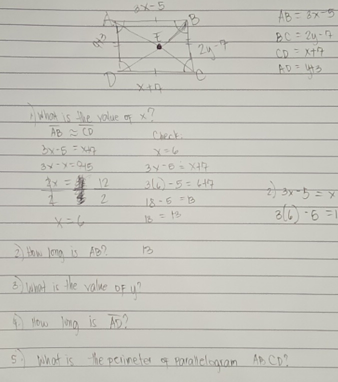 3x-5
A
B
AB=3x-5
12
BC=2y-7
2y^(-7) CD=x+7
AD=y+3
D x+7
What is the value of x?
overline ABapprox overline CD
Check:
3x-5=x+7
x=6
3x-x=0.15 3x-5=x+7
 2x/2 =  9F/70   12/2  3(6)-5=6+7
2 3x-5=x
18-5=B
x=6
IB=13
3(6)-5=1
i How long is AB? 1
3) what is the value of y?
Now long is overline AD 1
51 What is the perineter of parallelogram ABCD?