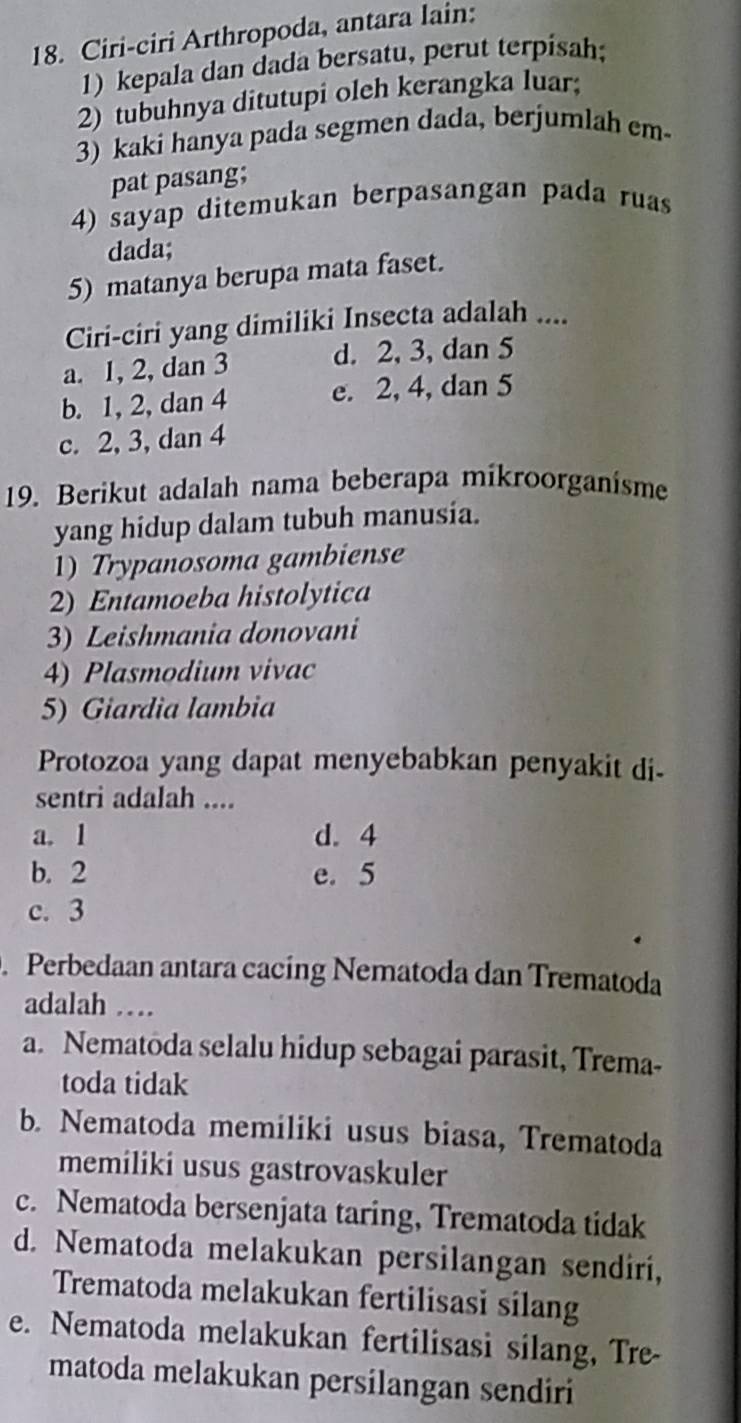 Ciri-ciri Arthropoda, antara lain:
1)kepala dan dada bersatu, perut terpisah;
2) tubuhnya ditutupi oleh kerangka luar;
3) kaki hanya pada segmen dada, berjumlah em
pat pasang;
4) sayap ditemukan berpasangan pada ruas
dada;
5) matanya berupa mata faset.
Ciri-ciri yang dimiliki Insecta adalah ....
a. 1, 2, dan 3 d. 2, 3, dan 5
b. 1, 2, dan 4 e. 2, 4, dan 5
c. 2, 3, dan 4
19. Berikut adalah nama beberapa mikroorganisme
yang hidup dalam tubuh manusia.
1) Trypanosoma gambiense
2) Entamoeba histolytica
3) Leishmania donovani
4) Plasmodium vivac
5) Giardia lambia
Protozoa yang dapat menyebabkan penyakit di-
sentri adalah ....
a. 1 d. 4
b. 2 e. 5
c. 3. Perbedaan antara cacing Nematoda dan Trematoda
adalah …
a. Nematoda selalu hidup sebagai parasit, Trema-
toda tidak
b. Nematoda memiliki usus biasa, Trematoda
memiliki usus gastrovaskuler
c. Nematoda bersenjata taring, Trematoda tidak
d. Nematoda melakukan persilangan sendiri,
Trematoda melakukan fertilisasi silang
e. Nematoda melakukan fertilisasi silang, Tre-
matoda melakukan persilangan sendiri