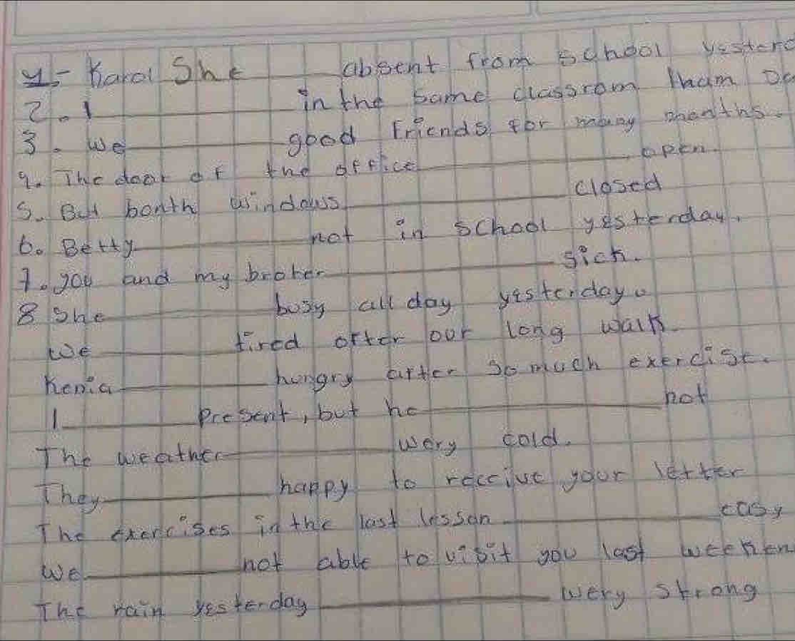 <- Harol She 
aboent from school yestero 
2.1_ in the same classrom tham Dn 
3. we_ 
good Friends for many shenths. 
9. The door of tne offiice_ spen 
S. But bonth windows_ closed 
6. Betty_ 
not in school yes terday, 
1. you and my broter_ sich. 
8 she_ 
bosy all day yistenday. 
koe _fired ofter our long walt 
hena_ 
hungry after so much exercist. 
_hot 
_1 
Present, but he 
The weather_ very cold. 
They_ 
happy to receiue your letter 
The phercses in the last lesson_ 
ccoy 
We 
_not able to vibit you last weeken 
The rain yesterday _very shrong