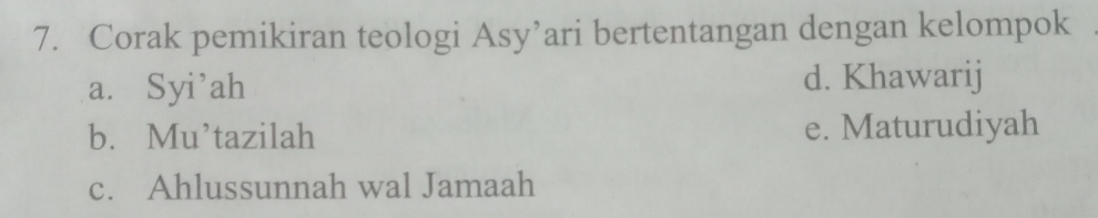 Corak pemikiran teologi Asy’ari bertentangan dengan kelompok
a. Syi’ah d. Khawarij
b. Mu’tazilah e. Maturudiyah
c. Ahlussunnah wal Jamaah