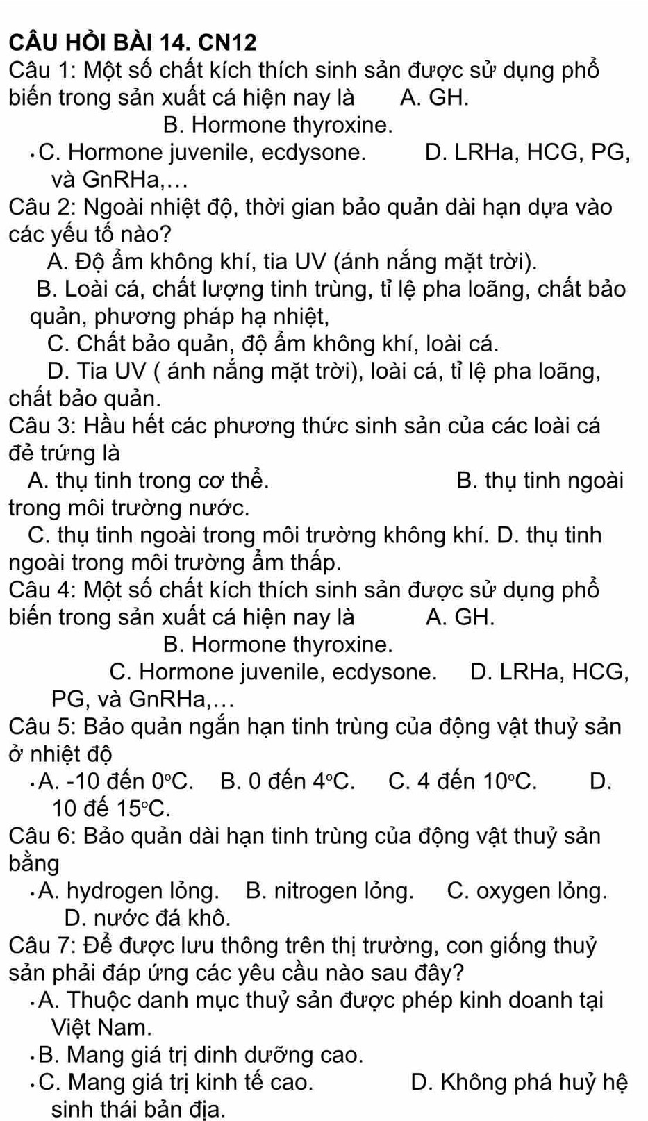 CÂU HỏI BÀI 14. CN12
Câu 1: Một số chất kích thích sinh sản được sử dụng phổ
biến trong sản xuất cá hiện nay là A. GH.
B. Hormone thyroxine.
C. Hormone juvenile, ecdysone. D. LRHa, HCG, PG,
và GnRHa,...
Câu 2: Ngoài nhiệt độ, thời gian bảo quản dài hạn dựa vào
các yếu tố nào?
A. Độ ẩm không khí, tia UV (ánh nắng mặt trời).
B. Loài cá, chất lượng tinh trùng, tỉ lệ pha loãng, chất bảo
quản, phương pháp hạ nhiệt,
C. Chất bảo quản, độ ẩm không khí, loài cá.
D. Tia UV ( ánh nắng mặt trời), loài cá, tỉ lệ pha loãng,
chất bảo quản.
Câu 3: Hầu hết các phương thức sinh sản của các loài cá
đẻ trứng là
A. thụ tinh trong cơ thể. B. thụ tinh ngoài
trong môi trường nước.
C. thụ tinh ngoài trong môi trường không khí. D. thụ tinh
ngoài trong môi trường ẩm thấp.
Câu 4: Một số chất kích thích sinh sản được sử dụng phổ
biến trong sản xuất cá hiện nay là A. GH.
B. Hormone thyroxine.
C. Hormone juvenile, ecdysone. D. LRHa, HCG,
PG, và GnRHa,...
Câu 5: Bảo quản ngắn hạn tinh trùng của động vật thuỷ sản
ở nhiệt độ
A. -10 đến 0°C B. 0 đến 4°C. C. 4 đến 10°C. D.
10 đế 15°C.
Câu 6: Bảo quản dài hạn tinh trùng của động vật thuỷ sản
bằng
A. hydrogen lỏng. B. nitrogen lỏng. C. oxygen lỏng.
D. nước đá khô.
Câu 7: Để được lưu thông trên thị trường, con giống thuỷ
sản phải đáp ứng các yêu cầu nào sau đây?
-A. Thuộc danh mục thuỷ sản được phép kinh doanh tại
Việt Nam.
B. Mang giá trị dinh dưỡng cao.
C. Mang giá trị kinh tế cao. D. Không phá huỷ hệ
sinh thái bản địa.