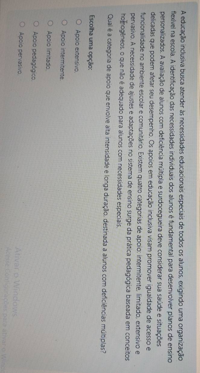 A educação inclusiva busca atender às necessidades educacionais especiais de todos os alunos, exigindo uma organização
flexível na escola. A identificação das necessidades individuais dos alunos é fundamental para desenvolver planos de ensino
personalizados. A avaliação de alunos com deficiência múltipla e surdocegueira deve considerar sua saúde e situações
delicadas que podem afetar seu desempenho. Os apoios em educação inclusiva visam promover igualdade de acesso e
funcionalidade no ambiente escolar e comunitário. Existem quatro categorias de apoio: intermitente, limitado, extensivo e
pervasivo. A necessidade de ajustes e adaptações no sistema de ensino surge da prática pedagógica baseada em conceitos
homogêneos, o que não é adequado para alunos com necessidades especiais.
Qual é a categoria de apoio que envolve alta intensidade e longa duração, destinada a alunos com deficiências múltiplas?
Escolha uma opção:
Apoio extensivo.
Apoio intermitente.
Apoio limitado.
Apoio pedagógico.
Apoio pervasivo.
Ativar o Windows
gurações para ativar o Winds