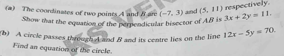 respectively. 
(a) The coordinates of two points A and B are (-7,3) and (5,11) 3x+2y=11. 
Show that the equation of the perpendicular bisector of AB is 
(b) A circle passes through A and B and its centre lies on the line 12x-5y=70. 
Find an equation of the circle.