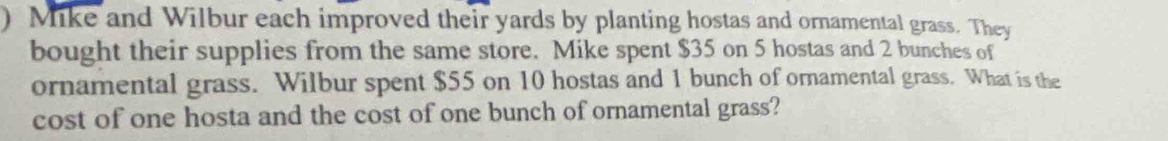 ) Mike and Wilbur each improved their yards by planting hostas and ornamental grass. They 
bought their supplies from the same store. Mike spent $35 on 5 hostas and 2 bunches of 
ornamental grass. Wilbur spent $55 on 10 hostas and 1 bunch of ornamental grass. What is the 
cost of one hosta and the cost of one bunch of ornamental grass?