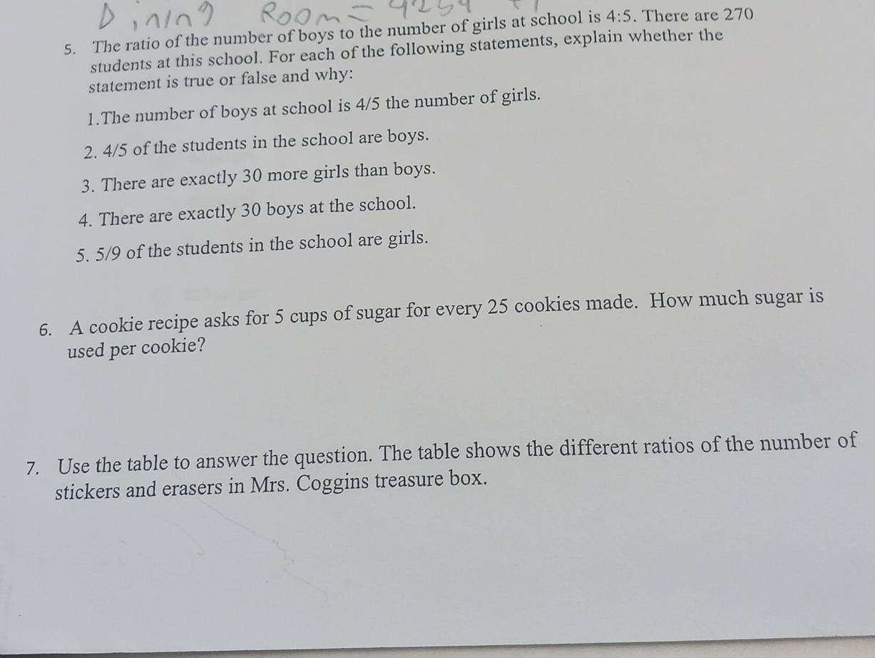 The ratio of the number of boys to the number of girls at school is 4:5. There are 270
students at this school. For each of the following statements, explain whether the 
statement is true or false and why: 
1.The number of boys at school is 4/5 the number of girls. 
2. 4/5 of the students in the school are boys. 
3. There are exactly 30 more girls than boys. 
4. There are exactly 30 boys at the school. 
5. 5/9 of the students in the school are girls. 
6. A cookie recipe asks for 5 cups of sugar for every 25 cookies made. How much sugar is 
used per cookie? 
7. Use the table to answer the question. The table shows the different ratios of the number of 
stickers and erasers in Mrs. Coggins treasure box.