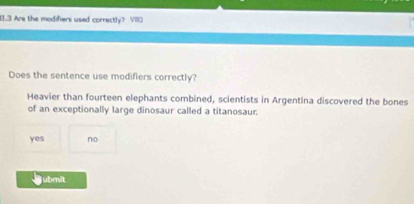 11.3 Are the modifiers used correctly? VIO
Does the sentence use modifiers correctly?
Heavier than fourteen elephants combined, scientists in Argentina discovered the bones
of an exceptionally large dinosaur called a titanosaur.
yes no
ubmit