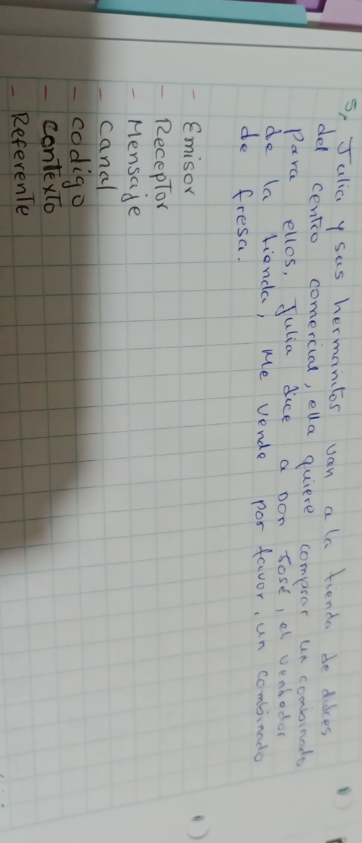 5, Jalia y sas hermantos van alo fienda de dakes 
del centio comercial, ela quiere compsar un combineds 
Para ellos, Julia dice a pon sose, e venbodo 
de (a fienda, we vende pos favor, un combinado 
de fresa. 
Emisor 
() 
RecepTor 
Mensade 
canal 
codigo 
contexto 
- ReferenTe