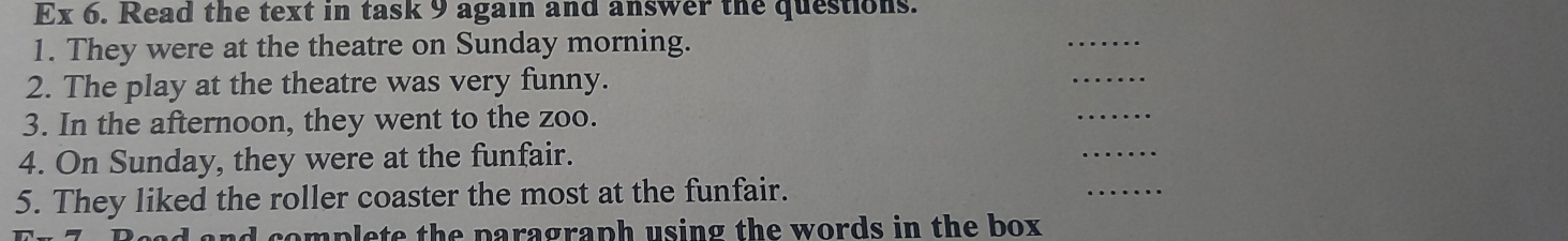 Ex 6. Read the text in task 9 again and answer the questions. 
1. They were at the theatre on Sunday morning. 
_ 
2. The play at the theatre was very funny. 
_ 
3. In the afternoon, they went to the zoo. 
_ 
4. On Sunday, they were at the funfair. 
_ 
5. They liked the roller coaster the most at the funfair. 
_ 
nd complete the paragraph using the words in the box