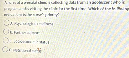 A nurse at a prenatal clinic is collecting data from an adolescent who is
pregnant and is visiting the clinic for the first time. Which of the following
evaluations is the nurse's priority?
A. Psychological readiness
B. Partner support
C. Socioeconomic status
D. Nutritional status