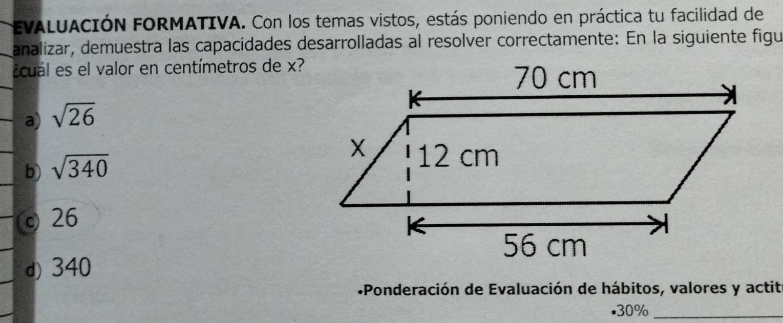 EVALUACIÓN FORMATIVA. Con los temas vistos, estás poniendo en práctica tu facilidad de
analizar, demuestra las capacidades desarrolladas al resolver correctamente: En la siguiente figu
Ecuál es el valor en centímetros de x?
a) sqrt(26)
b) sqrt(340)
c 26
d) 340
*«Ponderación de Evaluación de hábitos, valores y actit
. 30% _