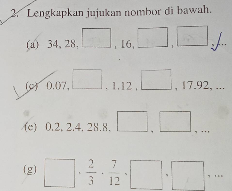 Lengkapkan jujukan nombor di bawah. 
(a) 34, 28, (□)^ □° ,□ L. 
, 16, 
^□  
(c) 0.07, , 1.12 , , 17.92, ... 
(e) 0.2, 2.4, 28.8, 
□ , 
, . 
(g) □ ,  2/3 ,  7/12 , □ ,□ ,...