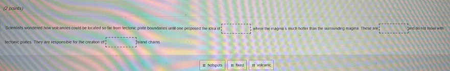 Scientists wondered how volcanoes could be located so far from tectonic plate boundaries until one proposed the idea of □ where the magma s much hotter than the surrounding magma. These are and do not move with 
tectonic plates. They are responsible for the creation of sland chains 
= hotspots #: fixed I volcanic