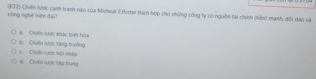 (KT2) Chiến lược cạnh tranh nào của Micheal E.Porter thích hợp cho những công ty có nguồn tài chính (tiền) mạnh, dồi dào và
công nghệ hiện đại?
a. Chiến lược khác biệt hóa
b. Chiến lược tăng trưởng
c. Chiến lược hội nhập
d. Chiến lược tập trung