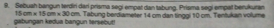 Sebuah bangun terdiri dari prisma segi empat dan tabung. Prisma segi empat berukuran
15cm* 15cm* 30cm. Tabung berdiameter 14 cm dan tinggi 10 cm. Tentukan volume 
gabungan kedua bangun tersebut!