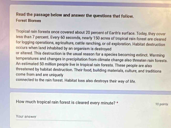 Read the passage below and answer the questions that follow. 
Forest Biomes 
Tropical rain forests once covered about 20 percent of Earth's surface. Today, they cover 
less than 7 percent. Every 60 seconds, nearly 150 acres of tropical rain forest are cleared 
for logging operations, agriculture, cattle ranching, or oil exploration. Habitat destruction 
occurs when land inhabited by an organism is destroyed 
or altered. This destruction is the usual reason for a species becoming extinct. Warming 
temperatures and changes in precipitation from climate change also threaten rain forests. 
An estimated 50 million people live in tropical rain forests. These people are also 
threatened by habitat destruction. Their food, building materials, culture, and traditions 
come from and are uniquely 
connected to the rain forest. Habitat loss also destroys their way of life. 
How much tropical rain forest is cleared every minute? * 10 points 
Your answer